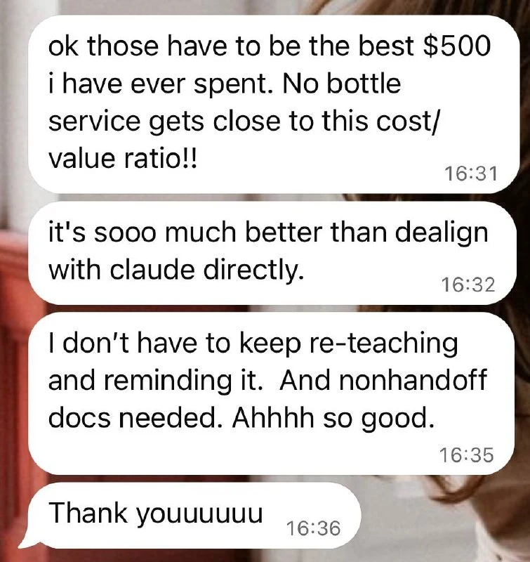 Client message: ok those have to be the best $500 I have ever spent. No bottle service gets close to this cost/value ratio. It's sooo much better than dealing with Claude directly. I don't have to keep re-teaching and reminding it. And no handoff docs needed. Ahhhh so good. Thank youuuuu